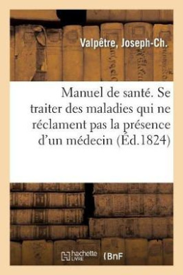 Manuel de Sant Ou Moyens Simples Et Faciles de Se Traiter Soi-Mme Dans Les Maladies: Qui Ne Rclament Pas La Prsence d'Un Mdecin,  l'Usage Des Pres Et Mres de Famille cover