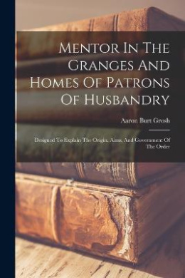 Mentor In The Granges And Homes Of Patrons Of Husbandry: Designed To Explain The Origin, Aims, And Government Of The Order cover