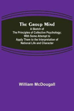 The Group Mind: A Sketch of the Principles of Collective Psychology; With Some Attempt to Apply Them to the Interpretation of National Life and Character cover